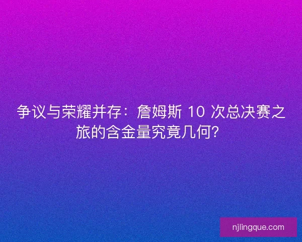 争议与荣耀并存：詹姆斯 10 次总决赛之旅的含金量究竟几何？